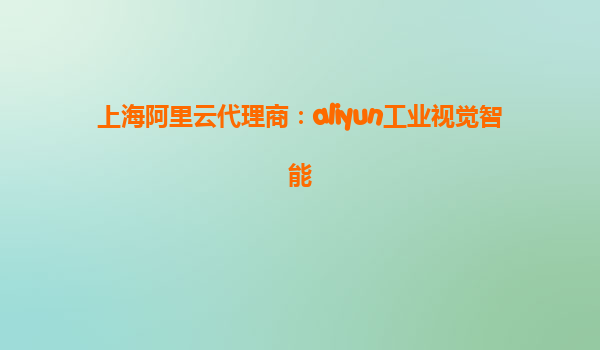 上海阿里云代理商：aliyun工业视觉智能