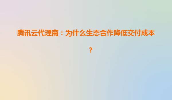 腾讯云代理商：为什么生态合作降低交付成本？