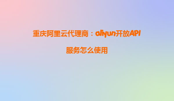 重庆阿里云代理商：aliyun开放API服务怎么使用