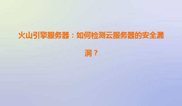 火山引擎服务器：如何检测云服务器的安全漏洞？