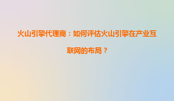 火山引擎代理商：如何评估火山引擎在产业互联网的布局？