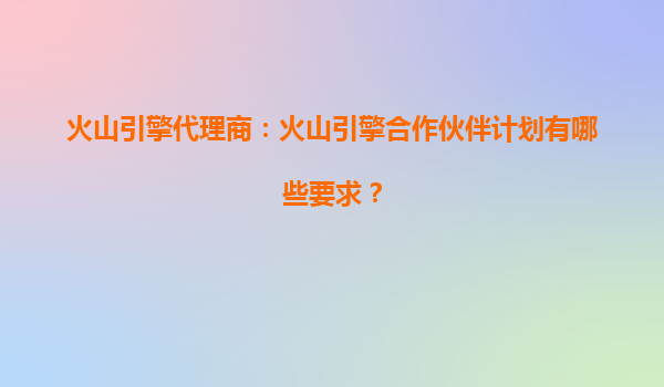 火山引擎代理商：火山引擎合作伙伴计划有哪些要求？
