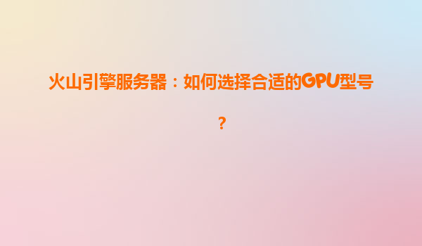 火山引擎服务器：如何选择合适的GPU型号？