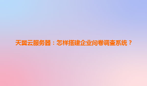 天翼云服务器：怎样搭建企业问卷调查系统？