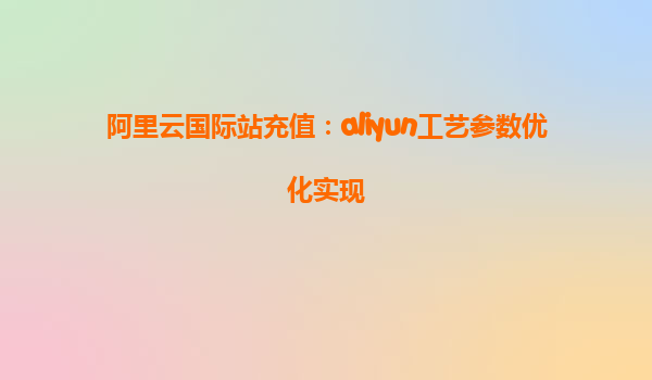 阿里云国际站充值：aliyun工艺参数优化实现