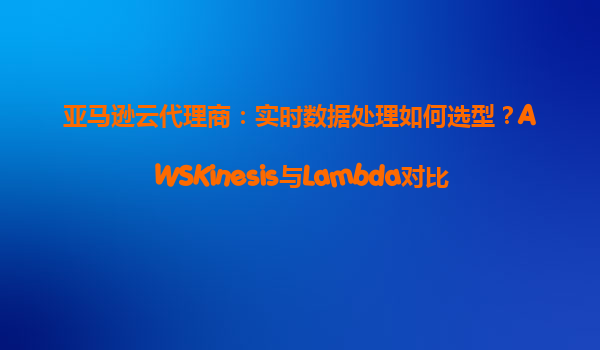 亚马逊云代理商：实时数据处理如何选型？AWSKinesis与Lambda对比