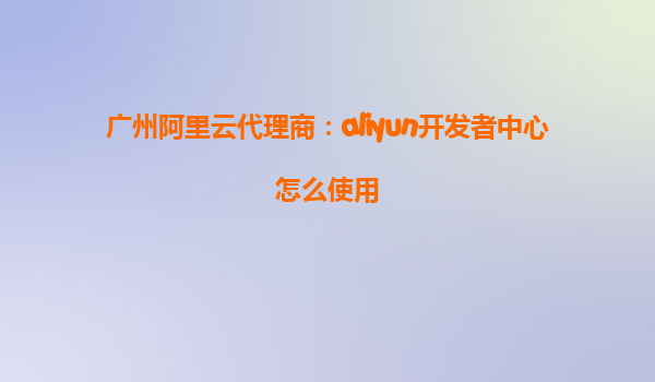 广州阿里云代理商：aliyun开发者中心怎么使用