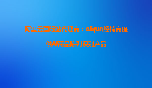 阿里云国际站代理商：aliyun经销商提供AI商品陈列识别产品