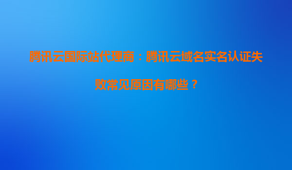 腾讯云国际站代理商：腾讯云域名实名认证失败常见原因有哪些？