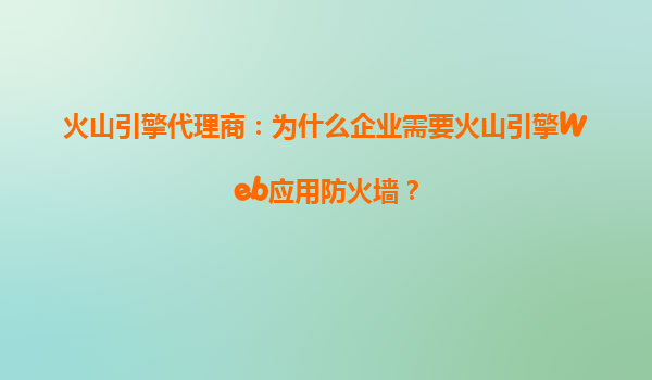 火山引擎代理商：为什么企业需要火山引擎Web应用防火墙？