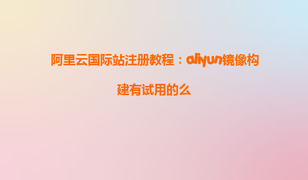 阿里云国际站注册教程：aliyun镜像构建有试用的么