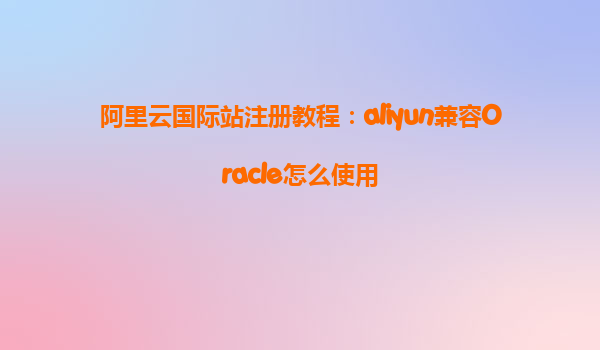 阿里云国际站注册教程：aliyun兼容Oracle怎么使用