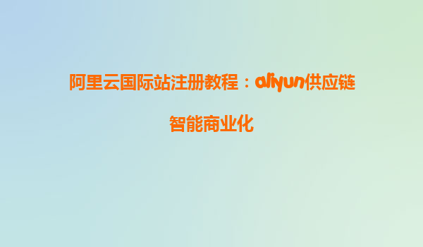 阿里云国际站注册教程：aliyun供应链智能商业化