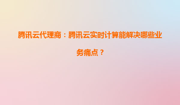 腾讯云代理商：腾讯云实时计算能解决哪些业务痛点？