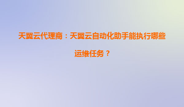 天翼云代理商：天翼云自动化助手能执行哪些运维任务？