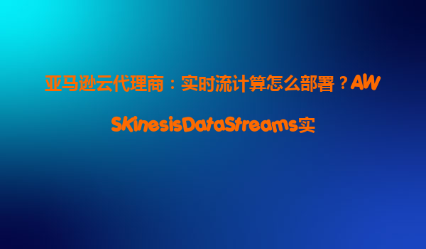亚马逊云代理商：实时流计算怎么部署？AWSKinesisDataStreams实践