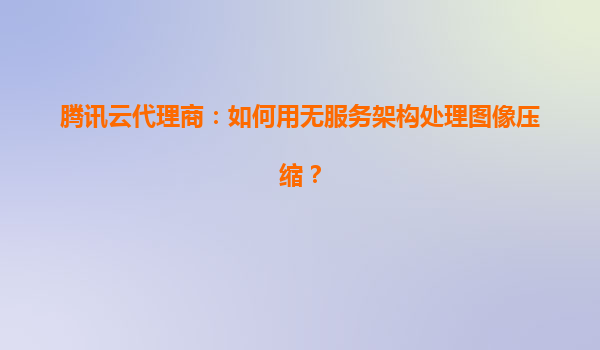 腾讯云代理商：如何用无服务架构处理图像压缩？