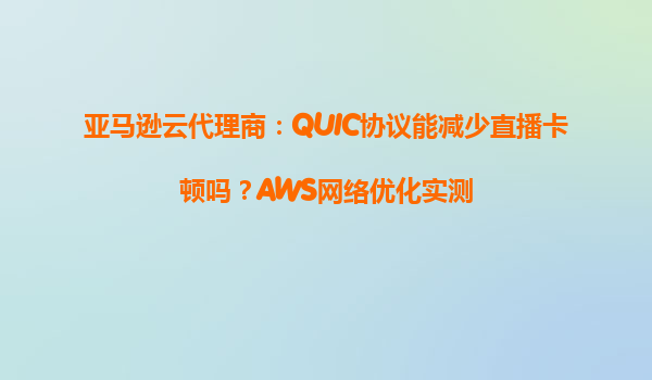 亚马逊云代理商：QUIC协议能减少直播卡顿吗？AWS网络优化实测