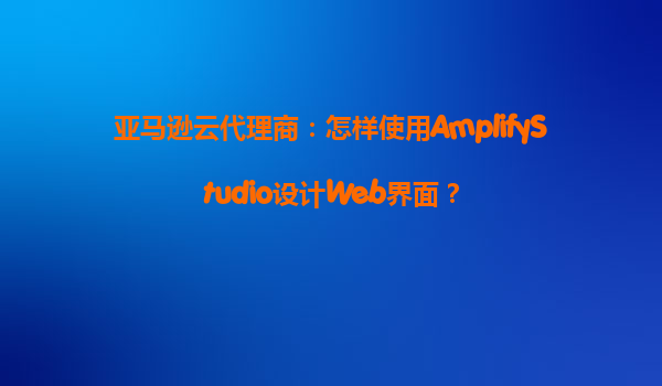 亚马逊云代理商：怎样使用AmplifyStudio设计Web界面？