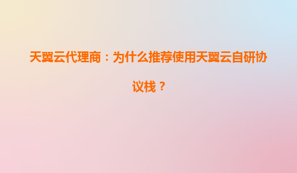 天翼云代理商：为什么推荐使用天翼云自研协议栈？