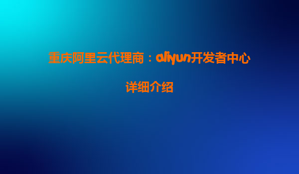 重庆阿里云代理商：aliyun开发者中心详细介绍