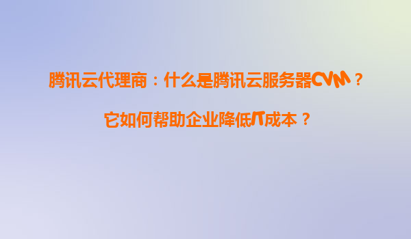 腾讯云代理商：什么是腾讯云服务器CVM？它如何帮助企业降低IT成本？