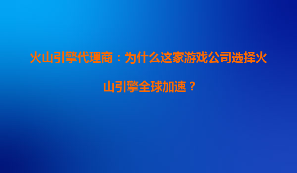 火山引擎代理商：为什么这家游戏公司选择火山引擎全球加速？
