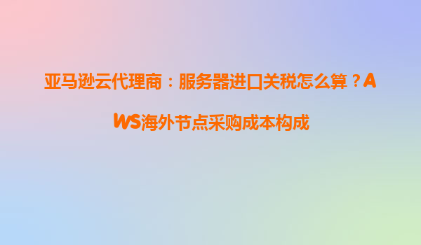 亚马逊云代理商：服务器进口关税怎么算？AWS海外节点采购成本构成