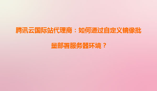 腾讯云国际站代理商：如何通过自定义镜像批量部署服务器环境？