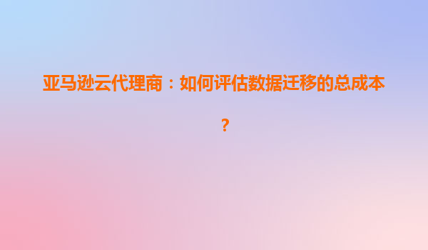亚马逊云代理商：如何评估数据迁移的总成本？