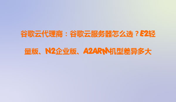 谷歌云代理商：谷歌云服务器怎么选？E2轻量版、N2企业版、A2ARM机型差异多大？