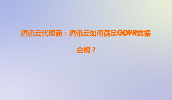 腾讯云代理商：腾讯云如何满足GDPR数据合规？