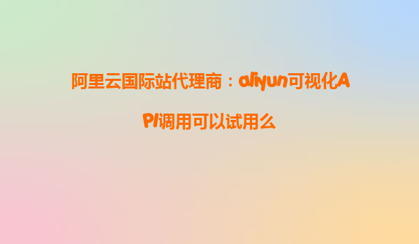 阿里云国际站代理商：aliyun可视化API调用可以试用么