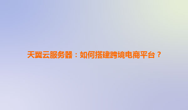 天翼云服务器：如何搭建跨境电商平台？