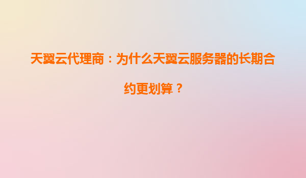 天翼云代理商：为什么天翼云服务器的长期合约更划算？