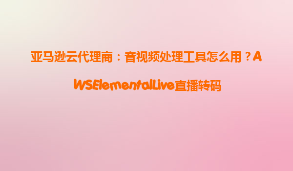 亚马逊云代理商：音视频处理工具怎么用？AWSElementalLive直播转码