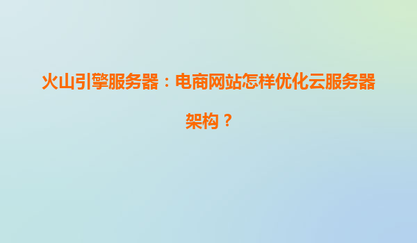 火山引擎服务器：电商网站怎样优化云服务器架构？