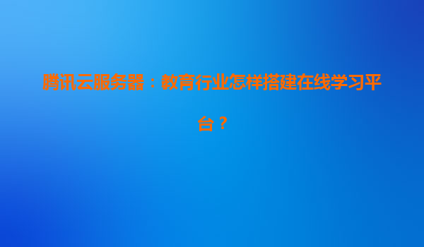 腾讯云服务器：教育行业怎样搭建在线学习平台？