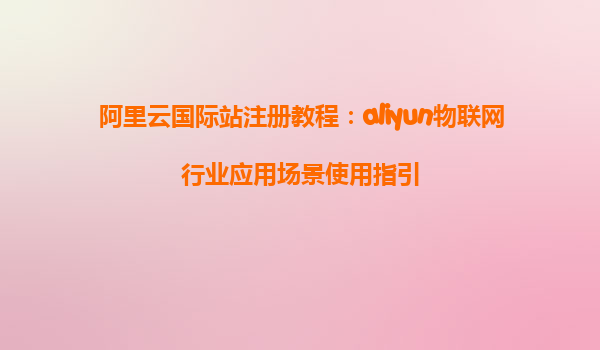 阿里云国际站注册教程：aliyun物联网行业应用场景使用指引