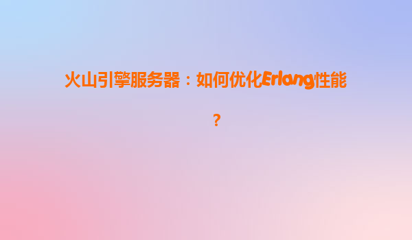 火山引擎服务器：如何优化Erlang性能？