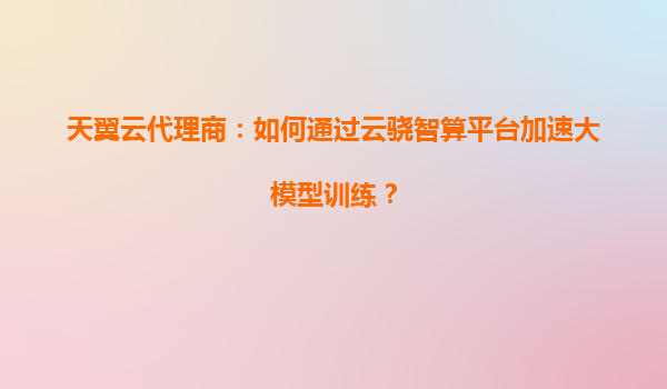 天翼云代理商：如何通过云骁智算平台加速大模型训练？