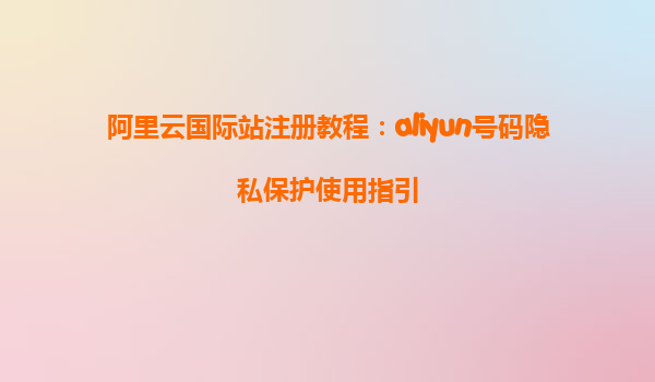 阿里云国际站注册教程：aliyun号码隐私保护使用指引
