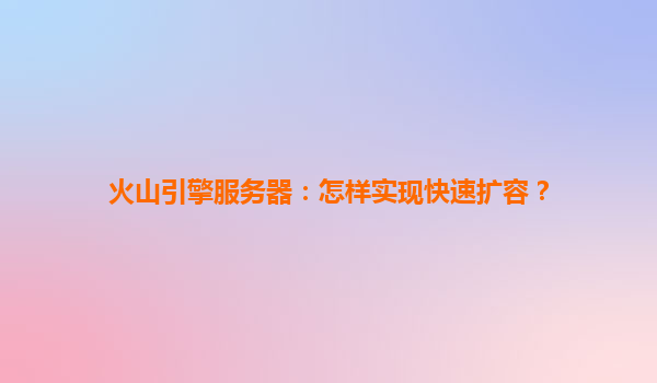 火山引擎服务器：怎样实现快速扩容？
