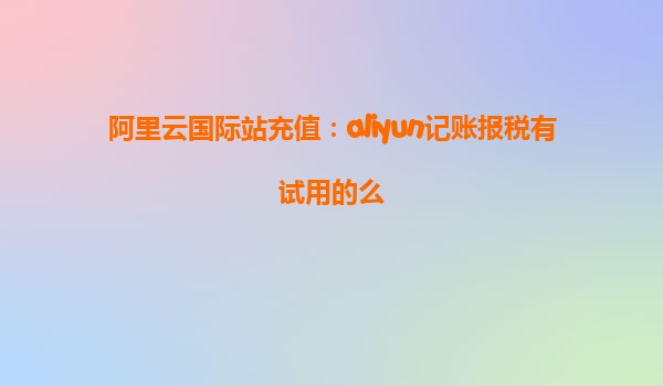 阿里云国际站充值：aliyun记账报税有试用的么