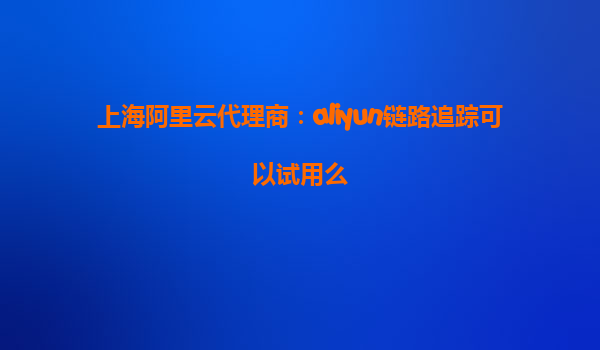 上海阿里云代理商：aliyun链路追踪可以试用么