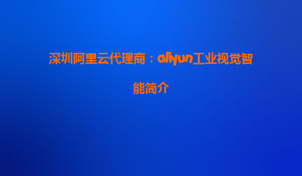 深圳阿里云代理商：aliyun工业视觉智能简介