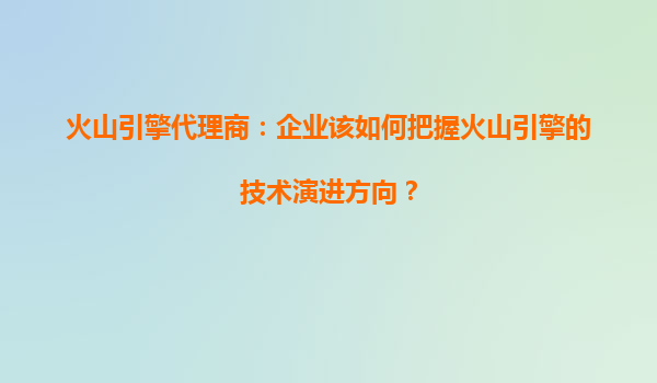 火山引擎代理商：企业该如何把握火山引擎的技术演进方向？