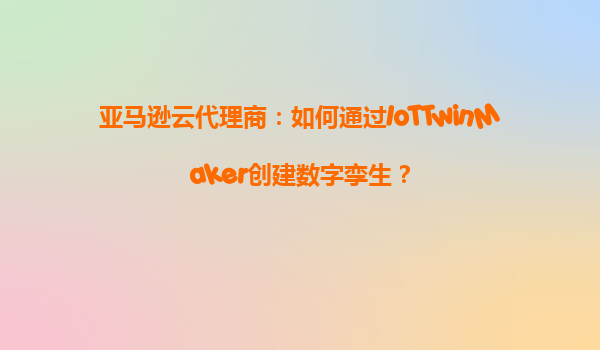 亚马逊云代理商：如何通过IoTTwinMaker创建数字孪生？