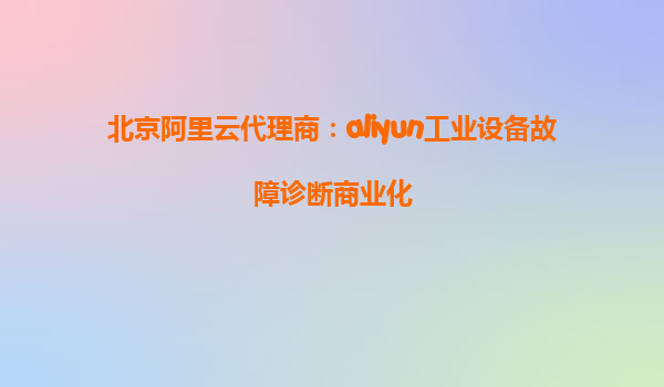 北京阿里云代理商：aliyun工业设备故障诊断商业化