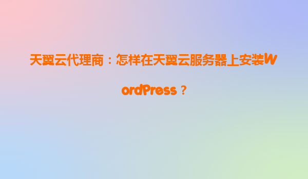 天翼云代理商：怎样在天翼云服务器上安装WordPress？